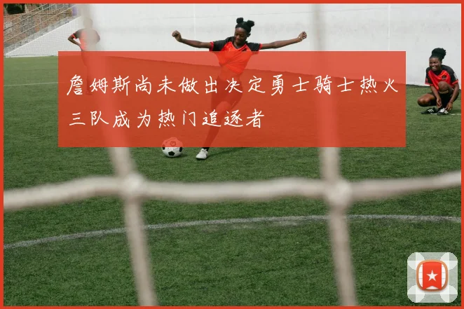 詹姆斯尚未做出决定勇士骑士热火三队成为热门追逐者