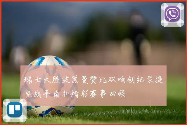 瑞士大胜波黑曼赞比双响创纪录捷克战平南非精彩赛事回顾