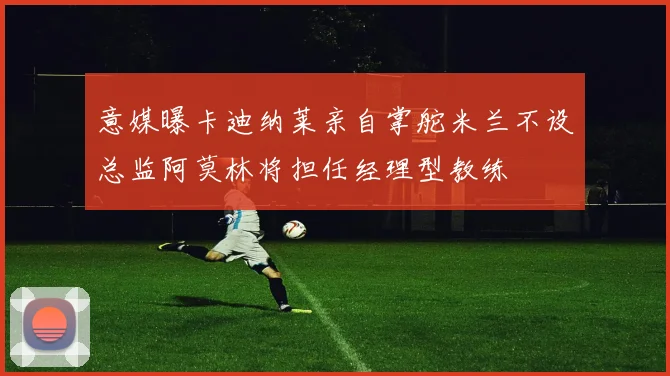 意媒曝卡迪纳莱亲自掌舵米兰不设总监阿莫林将担任经理型教练