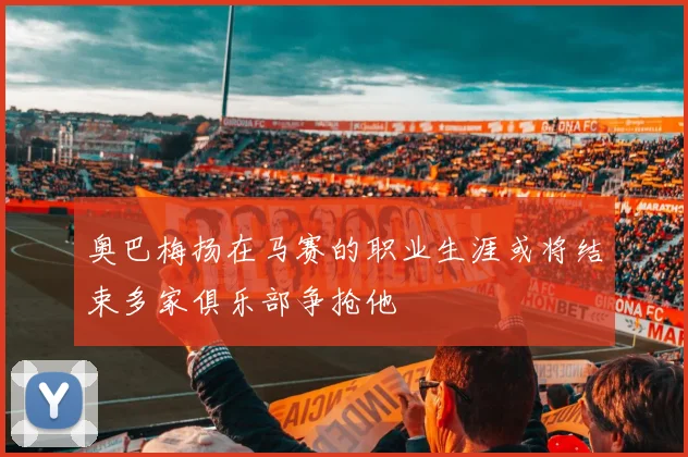 奥巴梅扬在马赛的职业生涯或将结束多家俱乐部争抢他