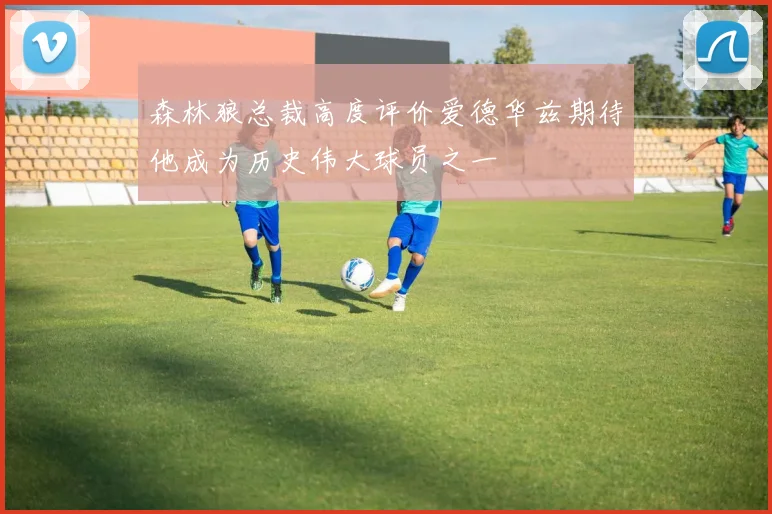 森林狼总裁高度评价爱德华兹期待他成为历史伟大球员之一