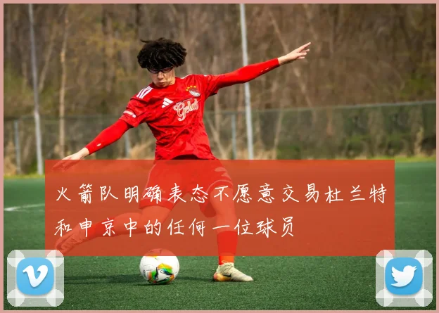 火箭队明确表态不愿意交易杜兰特和申京中的任何一位球员
