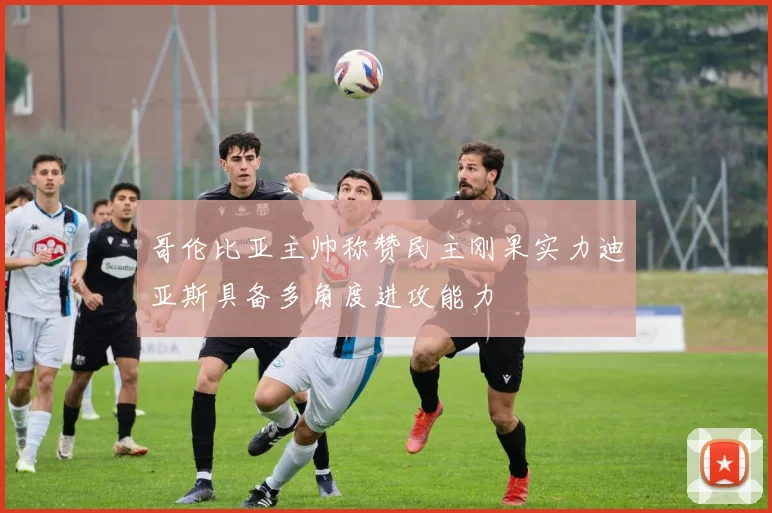哥伦比亚主帅称赞民主刚果实力迪亚斯具备多角度进攻能力