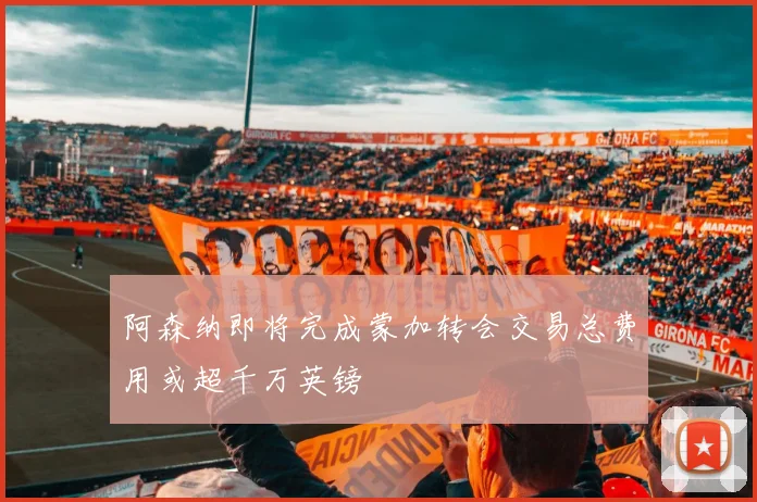 阿森纳即将完成蒙加转会交易总费用或超千万英镑