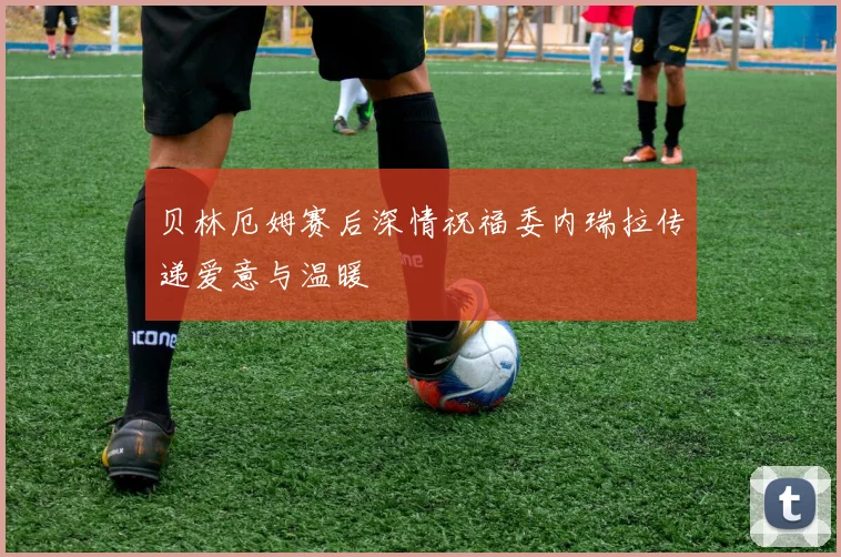 贝林厄姆赛后深情祝福委内瑞拉传递爱意与温暖